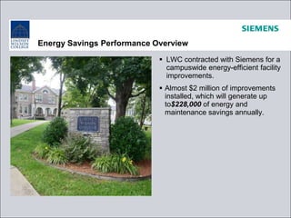 Energy Savings Performance Overview
 LWC contracted with Siemens for a
campuswide energy-efficient facility
improvements.
 Almost $2 million of improvements
installed, which will generate up
to$228,000 of energy and
maintenance savings annually.
 