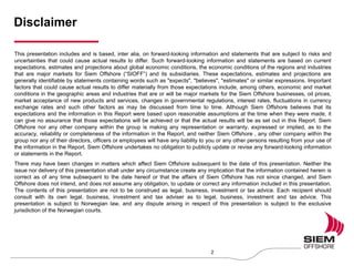 Disclaimer
2
This presentation includes and is based, inter alia, on forward-looking information and statements that are subject to risks and
uncertainties that could cause actual results to differ. Such forward-looking information and statements are based on current
expectations, estimates and projections about global economic conditions, the economic conditions of the regions and industries
that are major markets for Siem Offshore (“SIOFF”) and its subsidiaries. These expectations, estimates and projections are
generally identifiable by statements containing words such as "expects", "believes", "estimates" or similar expressions. Important
factors that could cause actual results to differ materially from those expectations include, among others, economic and market
conditions in the geographic areas and industries that are or will be major markets for the Siem Offshore businesses, oil prices,
market acceptance of new products and services, changes in governmental regulations, interest rates, fluctuations in currency
exchange rates and such other factors as may be discussed from time to time. Although Siem Offshore believes that its
expectations and the information in this Report were based upon reasonable assumptions at the time when they were made, it
can give no assurance that those expectations will be achieved or that the actual results will be as set out in this Report. Siem
Offshore nor any other company within the group is making any representation or warranty, expressed or implied, as to the
accuracy, reliability or completeness of the information in the Report, and neither Siem Offshore , any other company within the
group nor any of their directors, officers or employees will have any liability to you or any other persons resulting from your use of
the information in the Report. Siem Offshore undertakes no obligation to publicly update or revise any forward-looking information
or statements in the Report.
There may have been changes in matters which affect Siem Offshore subsequent to the date of this presentation. Neither the
issue nor delivery of this presentation shall under any circumstance create any implication that the information contained herein is
correct as of any time subsequent to the date hereof or that the affairs of Siem Offshore has not since changed, and Siem
Offshore does not intend, and does not assume any obligation, to update or correct any information included in this presentation.
The contents of this presentation are not to be construed as legal, business, investment or tax advice. Each recipient should
consult with its own legal, business, investment and tax adviser as to legal, business, investment and tax advice. This
presentation is subject to Norwegian law, and any dispute arising in respect of this presentation is subject to the exclusive
jurisdiction of the Norwegian courts.
 