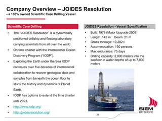 • The “JOIDES Resolution” is a dynamically
positioned drillship and floating laboratory
carrying scientists from all over the world.
• On time charter with the International Ocean
Discovery Program (“IODP”).
• Exploring the Earth under the Sea IODP
continues over five decades of international
collaboration to recover geological data and
samples from beneath the ocean floor to
study the history and dynamics of Planet
Earth.
• IODP has options to extend the time charter
until 2023.
• http://www.iodp.org/
• http://joidesresolution.org/
• Built: 1978 (Major Upgrade 2009)
• Length: 143 m Beam: 21 m
• Gross tonnage: 10,282 t
• Accommodation: 130 persons
• Max endurance: 75 days
• Drilling capacity: 2,000 meters into the
seafloor in water depths of up to 7,000
meters
Company Overview – JOIDES Resolution
- a 100% owned Scientific Core Drilling Vessel
26
Scientific Core Drilling JOIDES Resolution - Vessel Specification
 