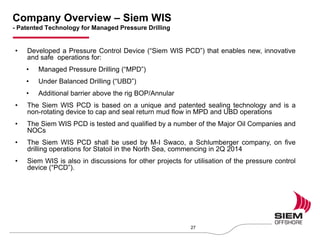 Company Overview – Siem WIS
- Patented Technology for Managed Pressure Drilling
27
• Developed a Pressure Control Device (“Siem WIS PCD”) that enables new, innovative
and safe operations for:
• Managed Pressure Drilling (“MPD”)
• Under Balanced Drilling (“UBD”)
• Additional barrier above the rig BOP/Annular
• The Siem WIS PCD is based on a unique and patented sealing technology and is a
non-rotating device to cap and seal return mud flow in MPD and UBD operations
• The Siem WIS PCD is tested and qualified by a number of the Major Oil Companies and
NOCs
• The Siem WIS PCD shall be used by M-I Swaco, a Schlumberger company, on five
drilling operations for Statoil in the North Sea, commencing in 2Q 2014
• Siem WIS is also in discussions for other projects for utilisation of the pressure control
device (“PCD”).
 