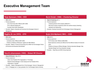 Executive Management Team
Terje Sørensen (1964) - CEO Bernt Omdal (1966) – Chartering Director
• CEO (2005-)
• Previous experience:
CFO of the former Siem Offshore (2001-2005)
CFO in Mosvold Shipping AS
Controller Norsk Skibs Hypotekbank
• Education: Master in Business and Economics from Norwegian School of
Management
• Head of Chartering (2011-)
• Previous experience:
Chartering Director of the company (2008-2011)
More than 20 years of experience within the maritime industry (chartering,
operations and shipbroking)
• Education: Business Economist from BI Norwegian School of Management
Dagfinn B. Lie (1972) - CFO Svein Erik Mykland (1961) - COO
• CFO (2009-)
• Previous experience:
Controller at Siem Offshore (2007-2009)
Positions at Wallenius Wilhelmsen Logistics and ABB Offshore
• Education: Master in Finance & Accounting and an MBA from the Norwegian School
of Economics and Business Administration
• COO (2010-)
• Previous experience:
AHTS Director Siem Offshore (2008-2009)
Broad experience onshore and offshore from the offshore industry for the last 25
years.
Positions at Acergy as Offshore Manager, Remote intervention Manager, Ship
Operation Manger and Group Operation manager
• Education: - Royal Navy and IMCA Diving Supervisor
Tore B Johannessen (1955) – Global HR Director
• Global HR Director (May 2012-)
• Previous experience:
Senior Vice President HR & Organization in TTS Energy
Regional General Manager in DnB, Norway and Vice President HR &
Organization in Hydralift
• Education: : Master of Management from BI the Norwegian School of Management.
B.Sc in Pedagogic and a 2 year graduation from the Norwegian Sports University. 31
 