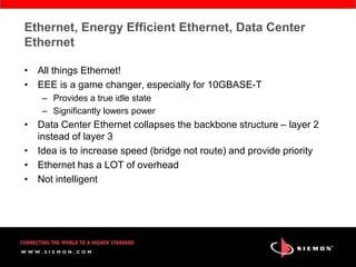 Ethernet, Energy Efficient Ethernet, Data Center
Ethernet

• All things Ethernet!
• EEE is a game changer, especially for 10GBASE-T
    – Provides a true idle state
    – Significantly lowers power
• Data Center Ethernet collapses the backbone structure – layer 2
  instead of layer 3
• Idea is to increase speed (bridge not route) and provide priority
• Ethernet has a LOT of overhead
• Not intelligent
 