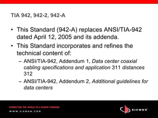 TIA 942, 942-2, 942-A

• This Standard (942-A) replaces ANSI/TIA-942
  dated April 12, 2005 and its addenda.
• This Standard incorporates and refines the
  technical content of:
   – ANSI/TIA-942, Addendum 1, Data center coaxial
     cabling specifications and application 311 distances
     312
   – ANSI/TIA-942, Addendum 2, Additional guidelines for
     data centers
 