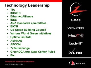 Technology Leadership
 •   TIA
 •   ISO/IEC
 •   Ethernet Alliance
 •   IEEE
 •   ANZ standards committees
 •   BICSI
 •   US Green Building Council
 •   Various World Green Initiatives
 •   Uptime Institute
 •   ASHRAE
 •   AFCOM
 •   7x24Exchange
 •   GreenDCA.org, Data Center Pulse
 •   Etc.
 