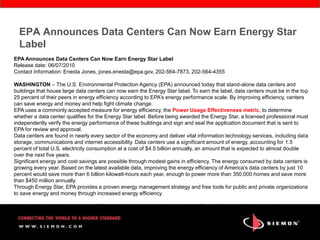 EPA Announces Data Centers Can Now Earn Energy Star
  Label
EPA Announces Data Centers Can Now Earn Energy Star Label
Release date: 06/07/2010
Contact Information: Enesta Jones, jones.enesta@epa.gov, 202-564-7873, 202-564-4355

WASHINGTON – The U.S. Environmental Protection Agency (EPA) announced today that stand-alone data centers and
buildings that house large data centers can now earn the Energy Star label. To earn the label, data centers must be in the top
25 percent of their peers in energy efficiency according to EPA’s energy performance scale. By improving efficiency, centers
can save energy and money and help fight climate change.
EPA uses a commonly accepted measure for energy efficiency, the Power Usage Effectiveness metric, to determine
whether a data center qualifies for the Energy Star label. Before being awarded the Energy Star, a licensed professional must
independently verify the energy performance of these buildings and sign and seal the application document that is sent to
EPA for review and approval.
Data centers are found in nearly every sector of the economy and deliver vital information technology services, including data
storage, communications and internet accessibility. Data centers use a significant amount of energy, accounting for 1.5
percent of total U.S. electricity consumption at a cost of $4.5 billion annually, an amount that is expected to almost double
over the next five years.
Significant energy and cost savings are possible through modest gains in efficiency. The energy consumed by data centers is
growing every year. Based on the latest available data, improving the energy efficiency of America’s data centers by just 10
percent would save more than 6 billion kilowatt-hours each year, enough to power more than 350,000 homes and save more
than $450 million annually.
Through Energy Star, EPA provides a proven energy management strategy and free tools for public and private organizations
to save energy and money through increased energy efficiency.

Data centers can improve energy efficiency in many ways, such as purchasing Energy Star qualified servers and ensuring
that all HVAC equipment functions properly.
 