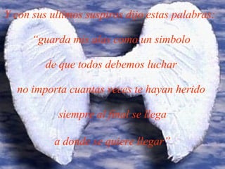 Y con sus ultimos suspiros dijo estas palabras:  “guarda mis alas como un simbolo  de que todos debemos luchar  no importa cuantas veces te hayan herido  siempre al final se llega  a donde se quiere llegar”   