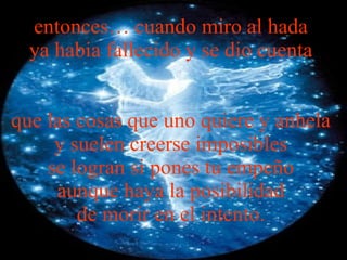 entonces… cuando miro al hada  ya habia fallecido y se dio cuenta  que las cosas que uno quiere y anhela  y suelen creerse imposibles  se logran si pones tu empeño  aunque haya la posibilidad  de morir en el intento.   