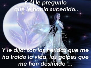 Y él le pregunto  que le habia sucedido.. Y le dijo: son las heridas que me ha traido la vida, los golpes que me han destruido … 