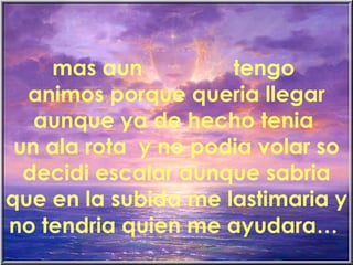 mas aun  tengo  animos porque queria llegar aunque ya de hecho tenia  un ala rota  y no podia volar so decidi escalar aunque sabria que en la subida me lastimaria y no tendria quien me ayudara…   