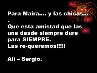 Para Maira…. y las chicas…. Que esta amistad que las une desde siempre dure para SIEMPRE. Las re-queremos!!!!! Ali – Sergio. 