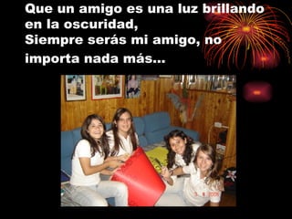 Que un amigo es una luz brillando en la oscuridad,  Siempre serás mi amigo, no importa nada más…   