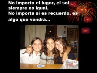 No importa el lugar, el sol siempre es igual,  No importa si es recuerdo, es algo que vendrá.. . 
