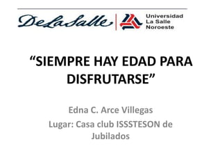 “SIEMPRE HAY EDAD PARA
     DISFRUTARSE”
      Edna C. Arce Villegas
  Lugar: Casa club ISSSTESON de
            Jubilados
 