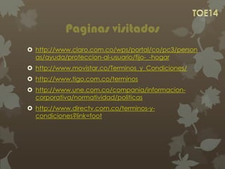 Paginas visitados
 http://www.claro.com.co/wps/portal/co/pc3/person
as/ayuda/proteccion-al-usuario/fijo-_-hogar
 http://www.movistar.co/Terminos_y_Condiciones/
 http://www.tigo.com.co/terminos
 http://www.une.com.co/compania/informacion-
corporativa/normatividad/politicas
 http://www.directv.com.co/terminos-y-
condiciones?link=foot
 