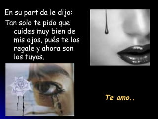 En su partida le dijo:
Tan solo te pido que
   cuides muy bien de
   mis ojos, pués te los
   regale y ahora son
   los tuyos.




                           Te amo..
 