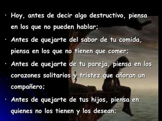 •   Hoy, antes de decir algo destructivo, piensa
    en los que no pueden hablar;
•   Antes de quejarte del sabor de tu comida,
    piensa en los que no tienen que comer;
•   Antes de quejarte de tu pareja, piensa en los
    corazones solitarios y tristez que añoran un
    compañero;
•   Antes de quejarte de tus hijos, piensa en
    quienes no los tienen y los desean;
 
