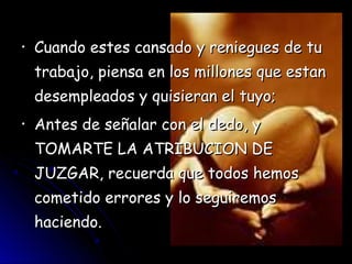 •   Cuando estes cansado y reniegues de tu
    trabajo, piensa en los millones que estan
    desempleados y quisieran el tuyo;
•   Antes de señalar con el dedo, y
    TOMARTE LA ATRIBUCION DE
    JUZGAR, recuerda que todos hemos
    cometido errores y lo seguiremos
    haciendo.
 