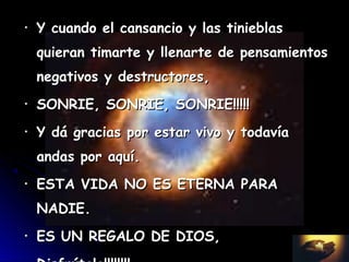 •   Y cuando el cansancio y las tinieblas
    quieran timarte y llenarte de pensamientos
    negativos y destructores,
•   SONRIE, SONRIE, SONRIE!!!!!
•   Y dá gracias por estar vivo y todavía
    andas por aquí.
•   ESTA VIDA NO ES ETERNA PARA
    NADIE.
•   ES UN REGALO DE DIOS,
 