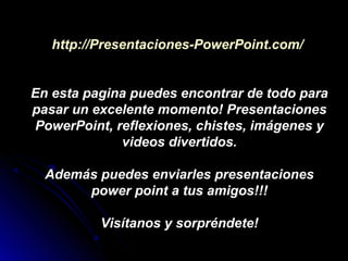 http://Presentaciones-PowerPoint.com/


En esta pagina puedes encontrar de todo para
pasar un excelente momento! Presentaciones
PowerPoint, reflexiones, chistes, imágenes y
             videos divertidos.

  Además puedes enviarles presentaciones
       power point a tus amigos!!!

          Visítanos y sorpréndete!
 