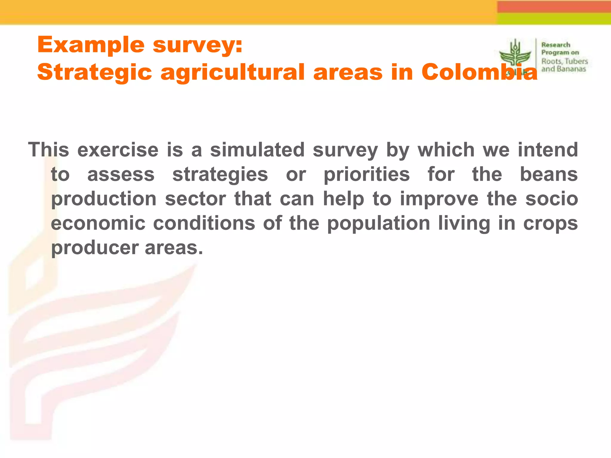 This exercise is a simulated survey by which we intend
to assess strategies or priorities for the beans
production sector that can help to improve the socio
economic conditions of the population living in crops
producer areas.
Example survey:
Strategic agricultural areas in Colombia
 