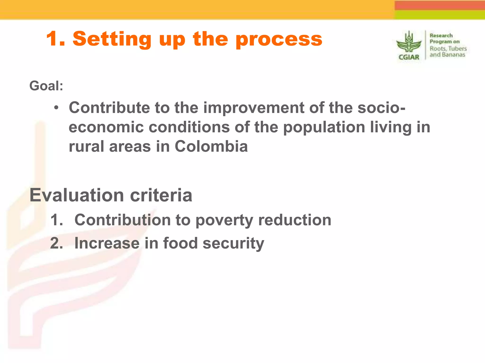 Goal:
• Contribute to the improvement of the socio-
economic conditions of the population living in
rural areas in Colombia
Evaluation criteria
1. Contribution to poverty reduction
2. Increase in food security
1. Setting up the process
 