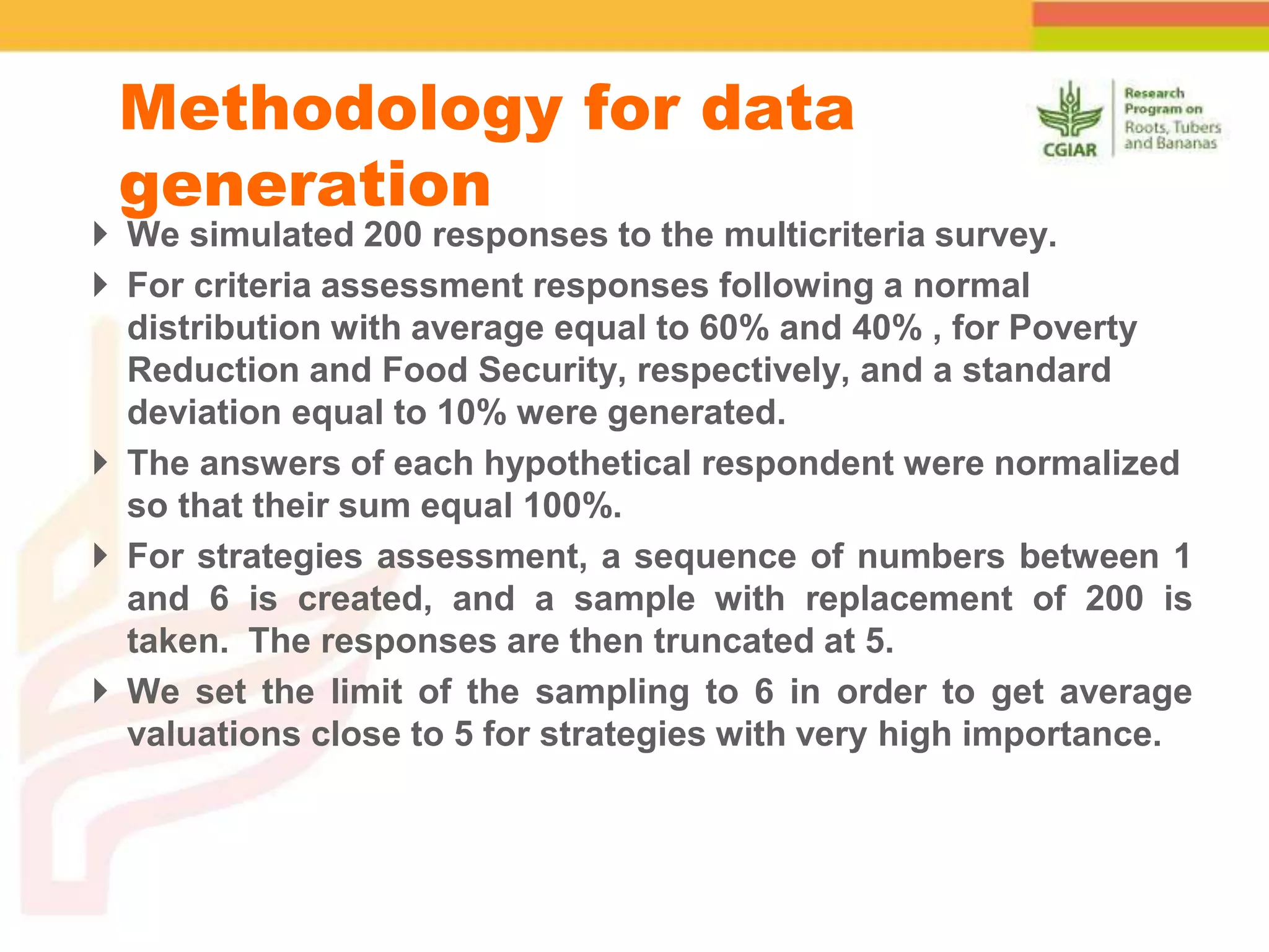  We simulated 200 responses to the multicriteria survey.
 For criteria assessment responses following a normal
distribution with average equal to 60% and 40% , for Poverty
Reduction and Food Security, respectively, and a standard
deviation equal to 10% were generated.
 The answers of each hypothetical respondent were normalized
so that their sum equal 100%.
 For strategies assessment, a sequence of numbers between 1
and 6 is created, and a sample with replacement of 200 is
taken. The responses are then truncated at 5.
 We set the limit of the sampling to 6 in order to get average
valuations close to 5 for strategies with very high importance.
Methodology for data
generation
 