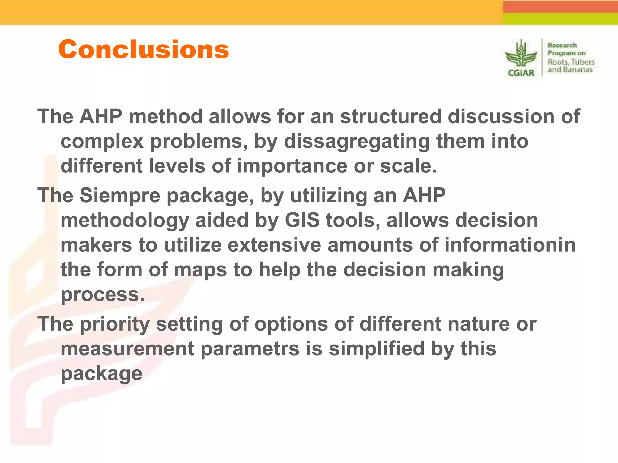 The AHP method allows for an structured discussion of
complex problems, by dissagregating them into
different levels of importance or scale.
The Siempre package, by utilizing an AHP
methodology aided by GIS tools, allows decision
makers to utilize extensive amounts of informationin
the form of maps to help the decision making
process.
The priority setting of options of different nature or
measurement parametrs is simplified by this
package
Conclusions
 