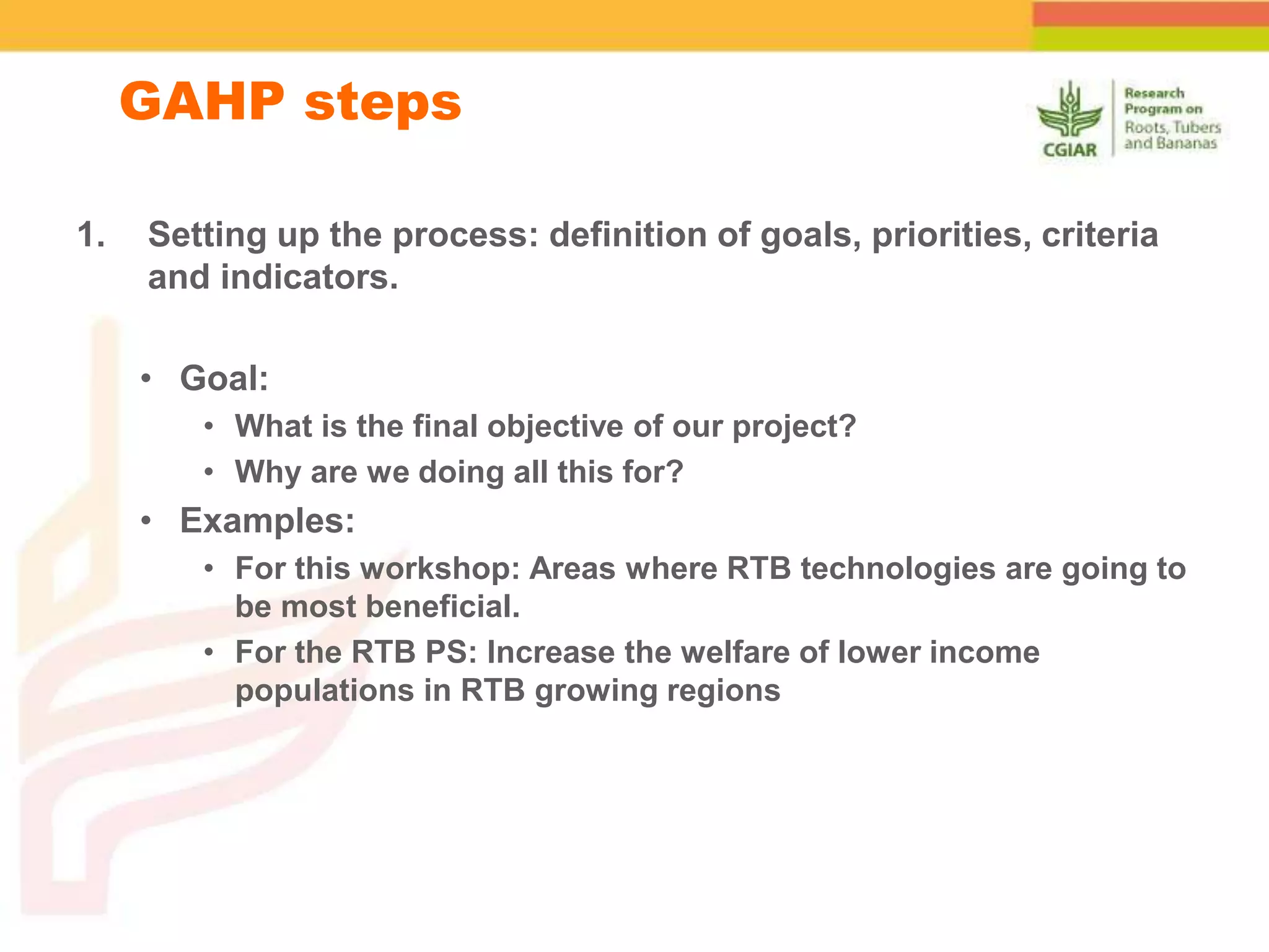 1. Setting up the process: definition of goals, priorities, criteria
and indicators.
• Goal:
• What is the final objective of our project?
• Why are we doing all this for?
• Examples:
• For this workshop: Areas where RTB technologies are going to
be most beneficial.
• For the RTB PS: Increase the welfare of lower income
populations in RTB growing regions
GAHP steps
 