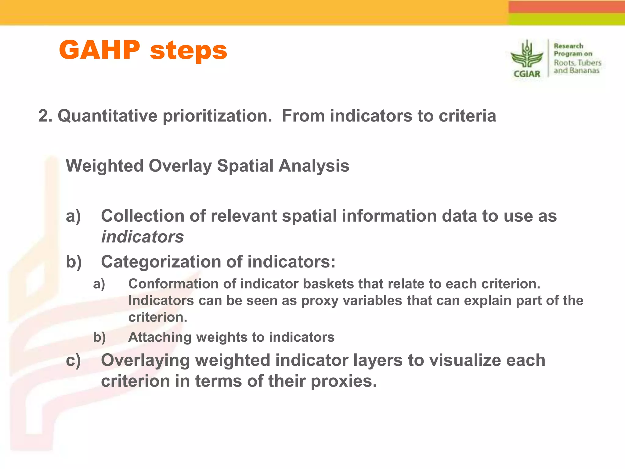 GAHP steps
2. Quantitative prioritization. From indicators to criteria
Weighted Overlay Spatial Analysis
a) Collection of relevant spatial information data to use as
indicators
b) Categorization of indicators:
a) Conformation of indicator baskets that relate to each criterion.
Indicators can be seen as proxy variables that can explain part of the
criterion.
b) Attaching weights to indicators
c) Overlaying weighted indicator layers to visualize each
criterion in terms of their proxies.
 
