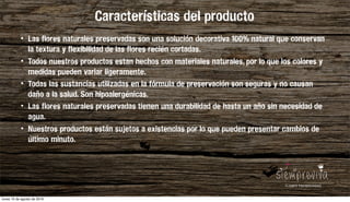 • Las flores naturales preservadas son una solución decorativa 100% natural que conservan
la textura y flexibilidad de las flores recién cortadas.
• Todos nuestros productos estan hechos con materiales naturales, por lo que los colores y
medidas pueden variar ligeramente.
• Todas las sustancias utilizadas en la fórmula de preservación son seguras y no causan
daño a la salud. Son hipoalergénicas.
• Las flores naturales preservadas tienen una durabilidad de hasta un año sin necesidad de
agua.
• Nuestros productos están sujetos a existencias por lo que pueden presentar cambios de
último minuto.
Características del producto
lunes 15 de agosto de 2016
 