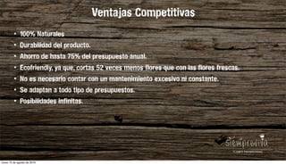 • 100% Naturales
• Durabilidad del producto.
• Ahorro de hasta 75% del presupuesto anual.
• Ecofriendly, ya que, cortas 52 veces menos flores que con las flores frescas.
• No es necesario contar con un mantenimiento excesivo ni constante.
• Se adaptan a todo tipo de presupuestos.
• Posibilidades infinitas.
Ventajas Competitivas
lunes 15 de agosto de 2016
 