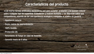 Los jardines verticales se han convertido en la nueva tendencia para integrar plantas y ﬂores en el hogar. Sus ventajas son llamativas: una decoración de gran belleza y naturalidad, plantas que puriﬁcan el aire,
mayor sensación de contacto con la naturaleza, toque fresco en la casa y escaso coste económico. Con un jardín vertical estaremos desarrollando nuevos seres vivos y dando lugar a una vida doméstica más verde.
Al ser verticales, además, ahorran espacio, muy recomendado para viviendas de poca amplitud.
Hay muchas formas y estilos de cultivar y cuidar dichas paredes verdes. Puedes decantarte por un estilo más rústico, estilos simples, o incluso apostar por una decoración más moderna, mediante jardines con toque
minimalista o en miniatura.
Características del producto
•Los muros verdes artificiales decorativos, son para exterior e interior y se pueden colocar
sobre cualquier tipo de superficie. Embellecen y realzan fachadas y las destacan sobre sus
competidores, además de dar una apariencia ecológica y amigable al público en general.
- Apariencia natural.
- Bajos costos de mantenimiento.
- 100% lavable.
- Protección UV.
- Retardante de fuego en caso de incendio.
- Garantía hasta de 5 años.
lunes 15 de agosto de 2016
 