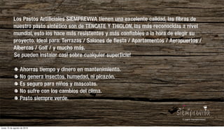 Los Pastos Artificiales SIEMPREVIVA tienen una excelente calidad, las fibras de
nuestro pasto sintético son de TENCATE Y THIOLON, las más reconocidas a nivel
mundial, esto los hace más resistentes y más confiables a la hora de elegir su
proyecto. Ideal para: Terrazas / Salones de fiesta / Apartamentos / Aeropuertos /
Albercas / Golf / y mucho más.
Se pueden instalar casi sobre cualquier superficie!
Ahorras tiempo y dinero en mantenimiento.
No genera insectos, humedad, ni picazón.
Es seguro para niños y mascotas.
No sufre con los cambios del clima.
Pasto siempre verde.
lunes 15 de agosto de 2016
 