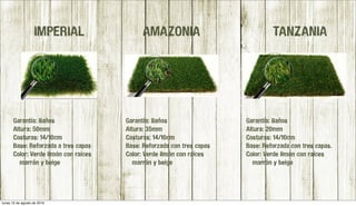 Garantía: 8años
Altura: 50mm
Costuras: 14/10cm
Base: Reforzada a tres capas
Color: Verde limón con raíces
marrón y beige
Garantía: 8años
Altura: 20mm
Costuras: 14/10cm
Base: Reforzada con tres capas.
Color: Verde limón con raíces
marrón y beige
Garantía: 8años
Altura: 35mm
Costuras; 14/10cm
Base: Reforzada con tres capas
Color: Verde limón con raíces
marrón y beige
IMPERIAL AMAZONIA TANZANIA
lunes 15 de agosto de 2016
 