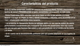 Los jardines verticales se han convertido en la nueva tendencia para integrar plantas y ﬂores en el hogar. Sus ventajas son llamativas: una decoración de gran belleza y naturalidad, plantas que puriﬁcan el aire,
mayor sensación de contacto con la naturaleza, toque fresco en la casa y escaso coste económico. Con un jardín vertical estaremos desarrollando nuevos seres vivos y dando lugar a una vida doméstica más verde.
Al ser verticales, además, ahorran espacio, muy recomendado para viviendas de poca amplitud.
Hay muchas formas y estilos de cultivar y cuidar dichas paredes verdes. Puedes decantarte por un estilo más rústico, estilos simples, o incluso apostar por una decoración más moderna, mediante jardines con toque
minimalista o en miniatura.
Características del producto
El Kit de Novias preservado, consta del conjunto de productos (Ramo, Tocado y Boutonniere)
hechos de manera PERSONALIZADA al gusto, necesidades y presupuesto de cada novia.
-Flores Preservadas 100% naturales que duran hasta un año, lo que permite a la novia
llevarse a su lugar de origen, su ramo y demás accesorios y utilizarlos como decoración en su
casa o simplemente guardarlos como recuerdo.
- Los productos de Siempreviva Novias se entregan dentro de una caja de madera de zapote
perfectamente acondicionada para transportar los productos preservados. Esta caja cuenta
con una asa para que funcione tipo maleta y esta personalizada con el nombre de los novios
y la fecha.
- El Kit cuenta con la documentación pertinente para que puedan internarlo en sus lugares de
origen.
lunes 15 de agosto de 2016
 