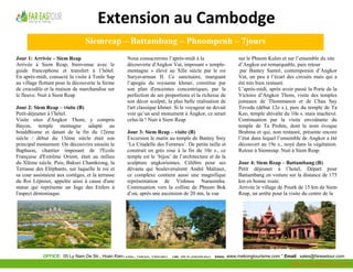  

                                   Extension au Cambodge 
     
                                     Siemreap – Battambang – Phnompenh – 7jours
    Jour 1: Arrivée – Siem Reap                        Nous consacrerons l’après-midi à la                 sur le Phnom Kulen et sur l’ensemble du site
    Arrivée à Siem Reap, bienvenue avec le             découverte d'Angkor Vat, imposant « temple-         d’Angkor est remarquable, puis retour
    guide francophone et transfert à l’hôtel.          montagne » élevé au XIIe siècle par le roi           par Bantey Samrê, contemporain d’Angkor
    En après-midi, consacré la visite à Tonle Sap      Suryavarman II. Ce sanctuaire, marquant             Vat, un peu à l’écart des circuits mais qui a
    au village flottant pour la découverte la ferme    l’apogée du royaume khmer, constitue par            été très bien restauré.
    de crocodile et la maison de marchandise sur       son plan d'enceintes concentriques, par la          L’après-midi, après avoir passé la Porte de la
    le fleuve. Nuit à Siem Reap                        perfection de ses proportions et la richesse de     Victoire d’Angkor Thom, visite des temples
                                                       son décor sculpté, la plus belle réalisation de     jumeaux de Thommanon et de Chau Say
    Jour 2: Siem Reap – visite (B)                     l'art classique khmer. Si le voyageur ne devait     Tevoda (début 12e s.), puis du temple de Ta
    Petit-déjeuner à l’hôtel.                          voir qu’un seul monument à Angkor, ce serait        Keo, temple shivaïte du 10e s. mais inachevé.
    Visite sites d'Angkor Thom, y compris              celui-là ! Nuit à Siem Reap                         Continuation par la visite envoûtante du
    Bayon, temple montagne adapté au                                                                       temple de Ta Prohm, dont le nom évoque
    bouddhisme et datant de la fin du 12ème            Jour 3: Siem Reap – visite (B)                      Brahma et qui, non restauré, présente encore
    siècle / début du 13ème siècle était son           Excursion le matin au temple de Bantey Srey         l’état dans lequel l’ensemble de Angkor a été
    principal monument. On découvrira ensuite le       ‘La Citadelle des Femmes’. De petite taille et      découvert au 19e s., noyé dans la végétation.
    Baphuon, chantier imposant de l'Ecole              construit en grès rose à la fin du 10e s., ce       Retour à Siemreap. Nuit à Siem Reap.
    Française d'Extrême Orient, était au milieu        temple est le ‘bijou’ de l’architecture et de la
    du XIème siècle. Puis, Baksei Chamkrong, la        sculpture angkoriennes. Célèbre pour ses            Jour 4: Siem Reap – Battambang (B)
    Terrasse des Eléphants, sur laquelle le roi et     dévasta qui bouleversèrent André Malraux,           Petit déjeuner à l’hotel, Départ pour
    sa cour assistaient aux cortèges, et la terrasse   ce complexe contient aussi une magnifique           Battambang en voiture sur la distance de 175
    du Roi Lépreux, appelée ainsi à cause d'une        représentation de Vishnou Narasimha.                km en bonne route.
    statue qui représente un Juge des Enfers à         Continuation vers la colline de Phnom Bok           Arrivée le village de Pourk de 15 km de Siem
    l'aspect démoniaque.                               d’où, après une ascension de 20 mn, la vue          Reap, un arrête pour la visite du centre de la




                                                                                                                                                         
                 OFFICE: 05 Ly Nam De Str., Hoan Kiem Dist., Hanoi, Vietnam * Tel: 84.4.39264363 * Web: www.mekongtourisme.com * Email: sales@fareastour.com
     
                                                                                                                                   Http://mekongtourisme.com 
 