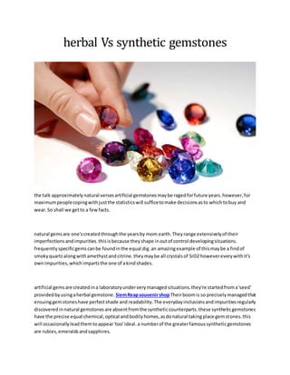 herbal Vs synthetic gemstones
the talk approximatelynatural versesartificial gemstonesmaybe ragedforfuture years.however,for
maximumpeoplecopingwithjustthe statisticswill sufficetomake decisionsasto whichtobuy and
wear.So shall we getto a fewfacts.
natural gemsare one'screatedthroughthe yearsby mom earth.Theyrange extensivelyof their
imperfectionsandimpurities.thisisbecause theyshape inoutof control developingsituations.
frequentlyspecificgemscanbe foundinthe equal dig.an amazingexample of thismaybe a findof
smokyquartzalongwithamethystandcitrine.theymaybe all crystalsof SiO2 howevereverywithit's
ownimpurities,whichimpartsthe one of akindshades.
artificial gemsare created ina laboratoryunderverymanagedsituations.they're startedfroma'seed'
providedbyusingaherbal gemstone. SiemReapsouvenirshopTheirboomis so preciselymanagedthat
ensuinggemstoneshave perfectshade and readability.The everydayinclusionsandimpuritiesregularly
discoveredinnatural gemstonesare absentfromthe syntheticcounterparts.these syntheticgemstones
have the precise equal chemical,optical andbodilyhomes,asdonatural takingplace gemstones.this
will occasionallyleadthemtoappear'too'ideal.a numberof the greaterfamoussyntheticgemstones
are rubies,emeraldsandsapphires.
 