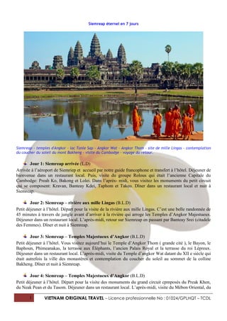 Siemreap éternel en 7 jours




Siemreap - temples d'Angkor - lac Tonle Sap - Angkor Wat - Angkor Thom - site de mille Lingas - contemplation
du coucher du soleil du mont Bakheng - visite du Cambodge - voyage du retour.

       Jour 1: Siemreap arrivée (L.D)
Arrivée à l’aéroport de Siemriep et accueil par notre guide francophone et transfert à l’hôtel. Déjeuner de
bienvenue dans un restaurant local. Puis, visite du groupe Rolous qui était l’ancienne Capitale du
Cambodge: Preah Ko, Bakong et Lolei. Dans l’après- midi, vous visitez les monuments du petit circuit
qui se composent: Kravan, Banteay Kdei, Taphom et Takeo. Dîner dans un restaurant local et nuit à
Siemreap.

        Jour 2: Siemreap – rivière aux mille Lingas (B.L.D)
Petit déjeuner à l’hôtel. Départ pour la visite de la rivière aux mille Lingas. C’est une belle randonnée de
45 minutes à travers de jungle avant d’arriver à la rivière qui arroge les Temples d’Angkor Majestueux.
Déjeuner dans un restaurant local. L’après-midi, retour sur Siemreap en passant par Banteay Srei (citadele
des Femmes). Dîner et nuit à Siemreap.

        Jour 3: Siemreap – Temples Majestueux d’Angkor (B.L.D)
Petit déjeuner à l’hôtel. Vous visitez aujourd’hui le Temple d’Angkor Thom ( grande cité ), le Bayon, le
Baphoun, Phimeanakas, la terrasse aux Éléphants, l’ancien Palais Royal et la terrasse du roi Lépreux.
Déjeuner dans un restaurant local. L’après-midi, visite du Temple d’angkor Wat datant du XII e siècle qui
était autrefois la ville des monastères et contemplation du coucher du soleil au sommet de la colline
Bakheng. Dîner et nuit à Siemreap.

        Jour 4: Siemreap – Temples Majestueux d’Angkor (B.L.D)
Petit déjeuner à l’hôtel. Départ pour la visite des monuments du grand circuit cpmposés du Preak Khen,
du Neak Pean et du Tasom. Déjeuner dans un restaurant local. L’après-midi, visite du Mébon Oriental, du

       1       VIETNAM ORIGINAL TRAVEL – Licence professionnelle No : 01024/GPLHQT – TCDL
 