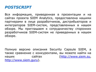 POSTSCRIPT
Вся информация, приведенная в презентации и на
сайтах проекта SIEM Analytics, предоставлена нашими
партнерами в лице разработчиков, дистрибьюторов и
интеграторов SIEM-систем, представленных в нашем
обзоре. Мы приглашаем к сотрудничеству сторонних
разработчиков SIEM-систем не приведенных в нашем
обзоре.
Полную версию описания Security Capsule SIEM, а
также сравнение с конкурентами, вы можете найти на
наших сайтах (http://www.siem.su,
http://www.siem.guru).
 