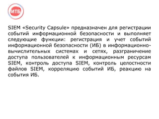 SIEM «Security Capsule» предназначен для регистрации
событий информационной безопасности и выполняет
следующие функции: регистрация и учет событий
информационной безопасности (ИБ) в информационно-
вычислительных системах и сетях, разграничение
доступа пользователей к информационным ресурсам
SIEM, контроль доступа SIEM, контроль целостности
файлов SIEM, корреляцию событий ИБ, реакцию на
события ИБ.
 
