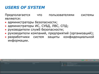 USERS OF SYSTEM
Предполагается что пользователями системы
являются:
 администраторы безопасности;
 администраторы ИС, СУБД, ЛВС, СПД;
 руководители служб безопасности;
 руководители компаний, предприятий (организаций);
 разработчики систем защиты конфиденциальной
информации.
 