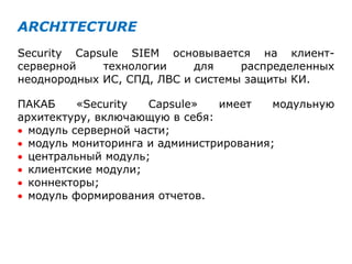 ARCHITECTURE
Security Capsule SIEM основывается на клиент-
серверной технологии для распределенных
неоднородных ИС, СПД, ЛВС и системы защиты КИ.
ПАКАБ «Security Capsule» имеет модульную
архитектуру, включающую в себя:
 модуль серверной части;
 модуль мониторинга и администрирования;
 центральный модуль;
 клиентские модули;
 коннекторы;
 модуль формирования отчетов.
 