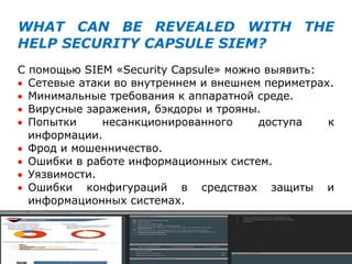 WHAT CAN BE REVEALED WITH THE
HELP SECURITY CAPSULE SIEM?
С помощью SIEM «Security Capsule» можно выявить:
 Сетевые атаки во внутреннем и внешнем периметрах.
 Минимальные требования к аппаратной среде.
 Вирусные заражения, бэкдоры и трояны.
 Попытки несанкционированного доступа к
информации.
 Фрод и мошенничество.
 Ошибки в работе информационных систем.
 Уязвимости.
 Ошибки конфигураций в средствах защиты и
информационных системах.
 
