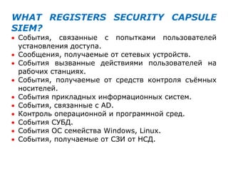 WHAT REGISTERS SECURITY CAPSULE
SIEM?
 События, связанные с попытками пользователей
установления доступа.
 Сообщения, получаемые от сетевых устройств.
 События вызванные действиями пользователей на
рабочих станциях.
 События, получаемые от средств контроля съѐмных
носителей.
 События прикладных информационных систем.
 События, связанные с AD.
 Контроль операционной и программной сред.
 События СУБД.
 События ОС семейства Windows, Linux.
 События, получаемые от СЗИ от НСД.
 