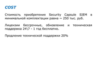 COST
Стоимость приобретения Security Capsule SIEM в
минимальной комплектации равна ~ 250 тыс. руб.
Лицензии бессрочные, обновление и техническая
поддержка 247 - 1 год бесплатно.
Продление технической поддержки 20%
 