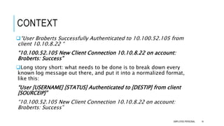 CONTEXT
14
“User Broberts Successfully Authenticated to 10.100.52.105 from
client 10.10.8.22 “
“10.100.52.105 New Client Connection 10.10.8.22 on account:
Broberts: Success”
Long story short: what needs to be done is to break down every
known log message out there, and put it into a normalized format,
like this:
“User [USERNAME] [STATUS] Authenticated to [DESTIP] from client
[SOURCEIP]”
“10.100.52.105 New Client Connection 10.10.8.22 on account:
Broberts: Success”
EMPLOYEE-PERSONAL
 