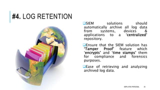 #4. LOG RETENTION
SIEM solutions should
automatically archive all log data
from systems, devices &
applications to a ‘centralized’
repository.
Ensure that the SIEM solution has
‘Tamper Proof’ feature which
‘encrypts’ and ‘time stamps’ them
for compliance and forensics
purposes.
Ease of retrieving and analyzing
archived log data.
20EMPLOYEE-PERSONAL
 