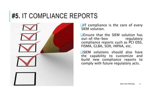 #5. IT COMPLIANCE REPORTS
IT compliance is the core of every
SIEM solution.
Ensure that the SIEM solution has
out-of-the-box regulatory
compliance reports such as PCI DSS,
FISMA, GLBA, SOX, HIPAA, etc.
SIEM solutions should also have
the capability to customize and
build new compliance reports to
comply with future regulatory acts.
21EMPLOYEE-PERSONAL
 
