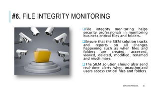 #6. FILE INTEGRITY MONITORING
File integrity monitoring helps
security professionals in monitoring
business critical files and folders.
Ensure that the SIEM solution tracks
and reports on all changes
happening such as when files and
folders are created, accessed,
viewed, deleted, modified, renamed
and much more.
The SIEM solution should also send
real-time alerts when unauthorized
users access critical files and folders.
22EMPLOYEE-PERSONAL
 