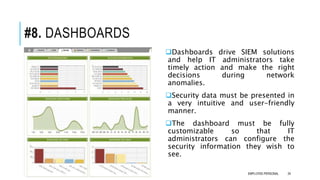 #8. DASHBOARDS
Dashboards drive SIEM solutions
and help IT administrators take
timely action and make the right
decisions during network
anomalies.
Security data must be presented in
a very intuitive and user-friendly
manner.
The dashboard must be fully
customizable so that IT
administrators can configure the
security information they wish to
see.
24EMPLOYEE-PERSONAL
 